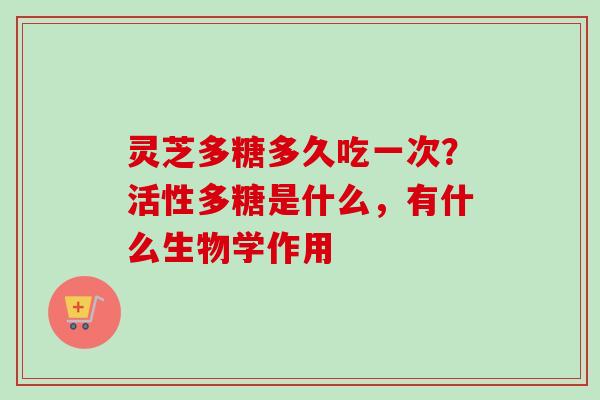 灵芝多糖多久吃一次？活性多糖是什么，有什么生物学作用