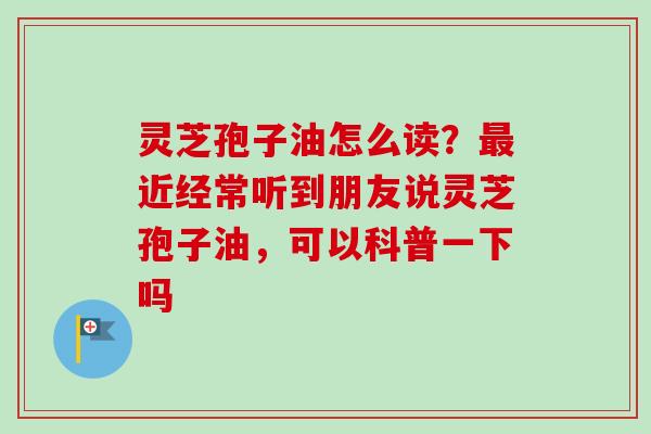 灵芝孢子油怎么读？最近经常听到朋友说灵芝孢子油，可以科普一下吗
