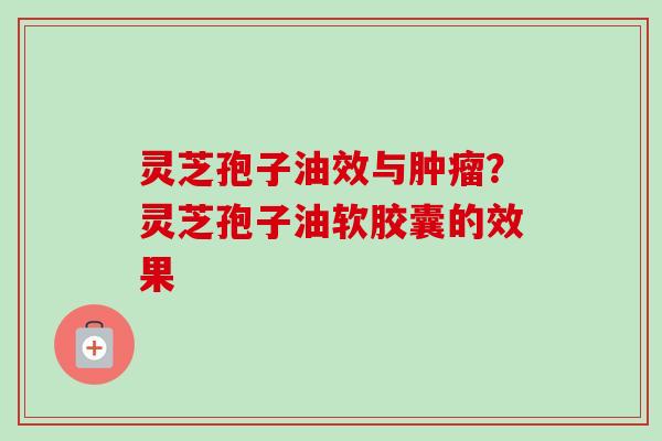 灵芝孢子油效与肿瘤？灵芝孢子油软胶囊的效果