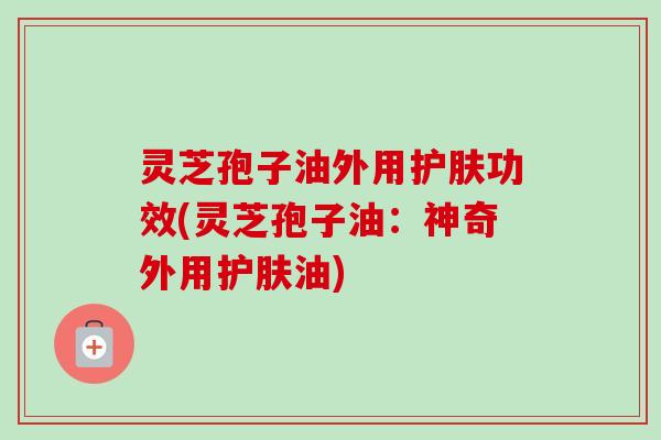 灵芝孢子油外用护肤功效(灵芝孢子油:神奇外用护肤油) 灵芝孢子油外用护肤功效(灵芝孢子油:神奇外用护肤油)