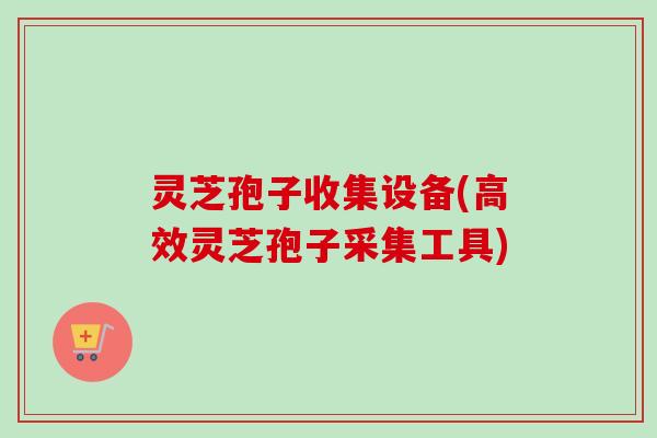 灵芝孢子收集设备(高效灵芝孢子采集工具)