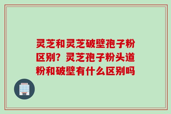 灵芝和灵芝破壁孢子粉区别？灵芝孢子粉头道粉和破壁有什么区别吗