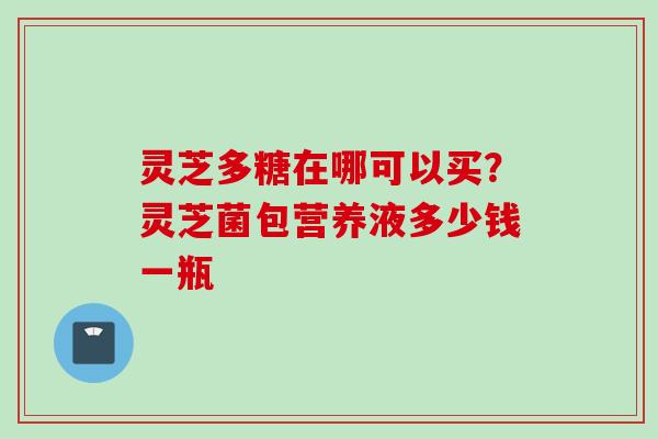 灵芝多糖在哪可以买？灵芝菌包营养液多少钱一瓶