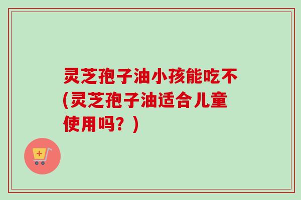 灵芝孢子油小孩能吃不(灵芝孢子油适合儿童使用吗？)