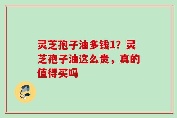 灵芝孢子油多钱1？灵芝孢子油这么贵，真的值得买吗
