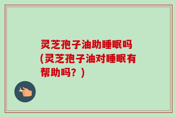 灵芝孢子油助睡眠吗 (灵芝孢子油对睡眠有帮助吗？)