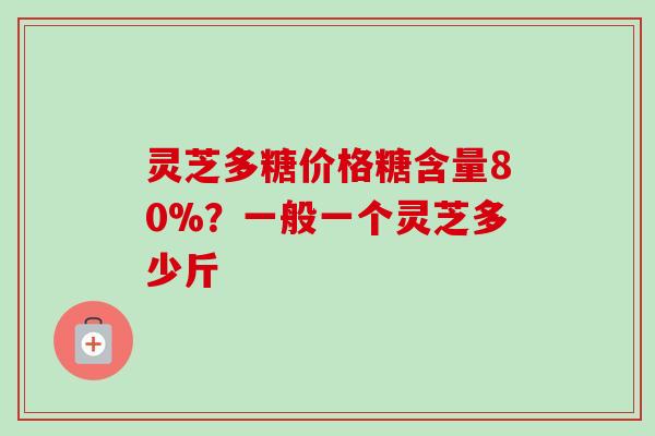 灵芝多糖价格糖含量80%？一般一个灵芝多少斤