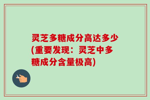 灵芝多糖成分高达多少(重要发现:灵芝中多糖成分含量极高) 灵芝多糖成分高达多少(重要发现:灵芝中多糖成分含量极高)