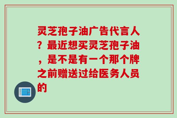 灵芝孢子油广告代言人？最近想买灵芝孢子油，是不是有一个那个牌之前赠送过给医务人员的