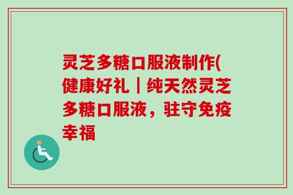 灵芝多糖口服液制作(健康好礼|纯天然灵芝多糖口服液,驻守免疫幸福 灵芝多糖口服液制作(健康好礼|纯天然灵芝多糖口服液,驻守免疫幸福