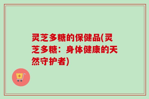 灵芝多糖的保健品(灵芝多糖：身体健康的天然守护者)