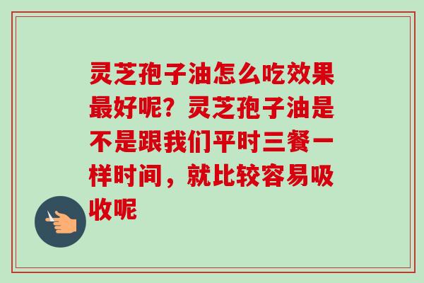 灵芝孢子油怎么吃效果最好呢？灵芝孢子油是不是跟我们平时三餐一样时间，就比较容易吸收呢