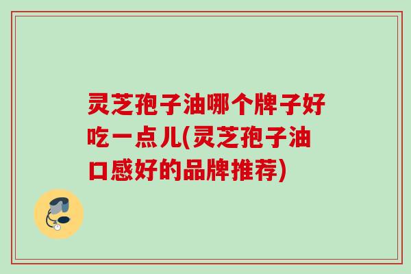 灵芝孢子油哪个牌子好吃一点儿(灵芝孢子油口感好的品牌推荐)