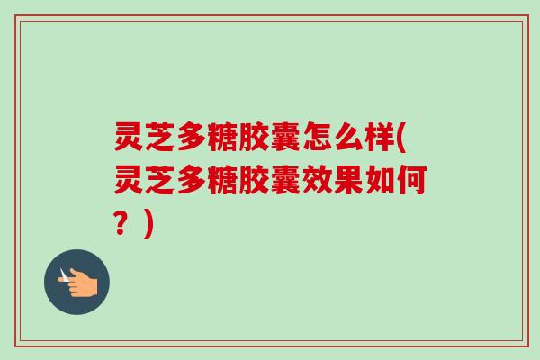 灵芝多糖胶囊怎么样(灵芝多糖胶囊效果如何？)