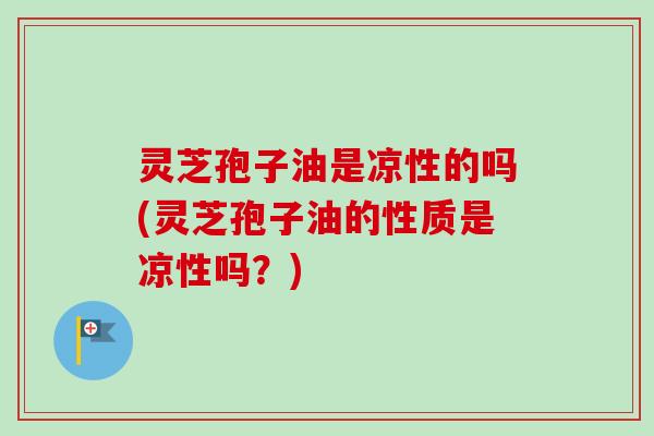 灵芝孢子油是凉性的吗(灵芝孢子油的性质是凉性吗？)