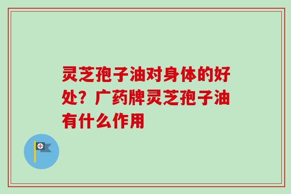 灵芝孢子油对身体的好处？广药牌灵芝孢子油有什么作用