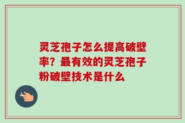 灵芝孢子怎么提高破壁率？最有效的灵芝孢子粉破壁技术是什么