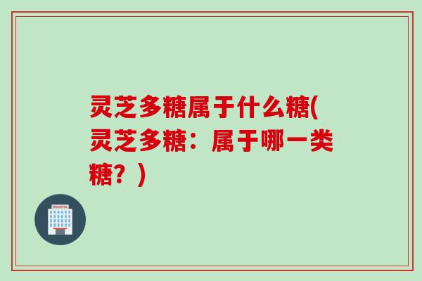 灵芝多糖属于什么糖(灵芝多糖：属于哪一类糖？)