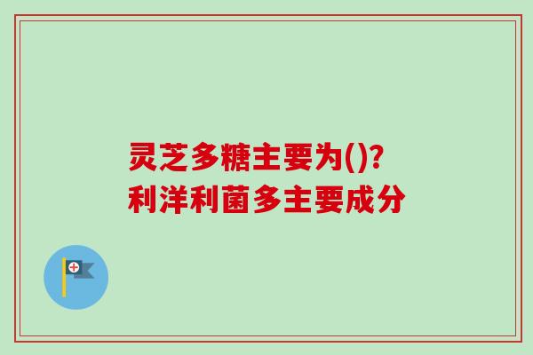 灵芝多糖主要为()？利洋利菌多主要成分