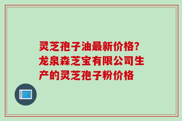 灵芝孢子油最新价格？龙泉森芝宝有限公司生产的灵芝孢子粉价格