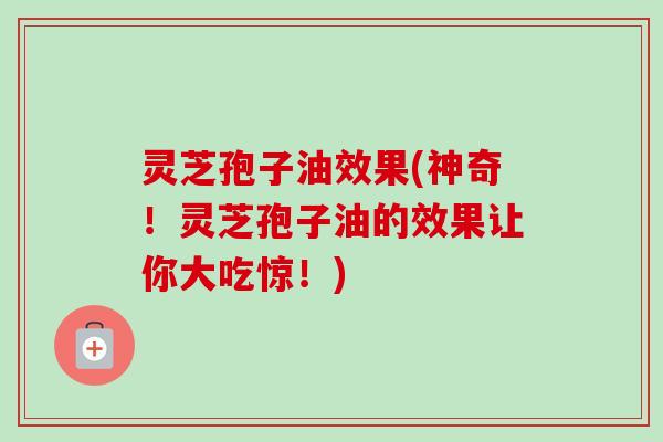 灵芝孢子油效果(神奇！灵芝孢子油的效果让你大吃惊！)