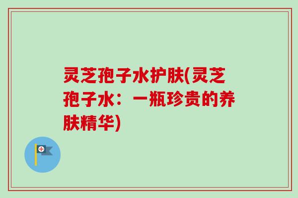灵芝孢子水护肤(灵芝孢子水:一瓶珍贵的养肤精华) 灵芝孢子水护肤(灵芝孢子水:一瓶珍贵的养肤精华)