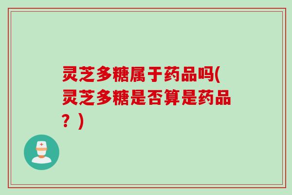 灵芝多糖属于药品吗(灵芝多糖是否算是药品？)