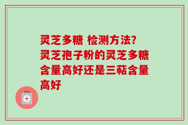 灵芝多糖 检测方法？灵芝孢子粉的灵芝多糖含量高好还是三萜含量高好