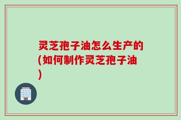 灵芝孢子油怎么生产的(如何制作灵芝孢子油)
