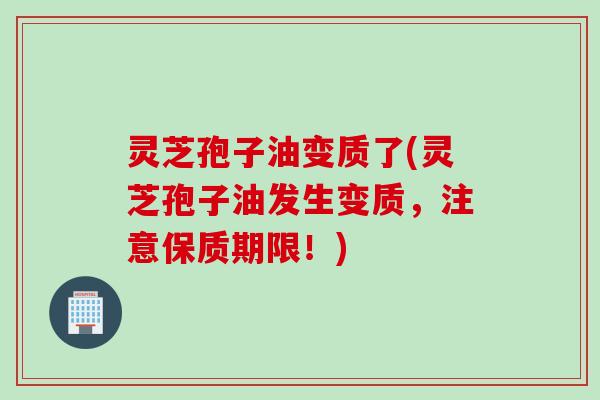 灵芝孢子油变质了(灵芝孢子油发生变质，注意保质期限！)