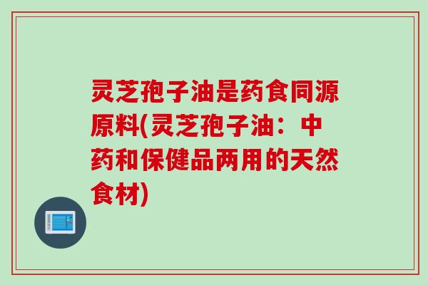 灵芝孢子油是药食同源原料(灵芝孢子油：中药和保健品两用的天然食材)