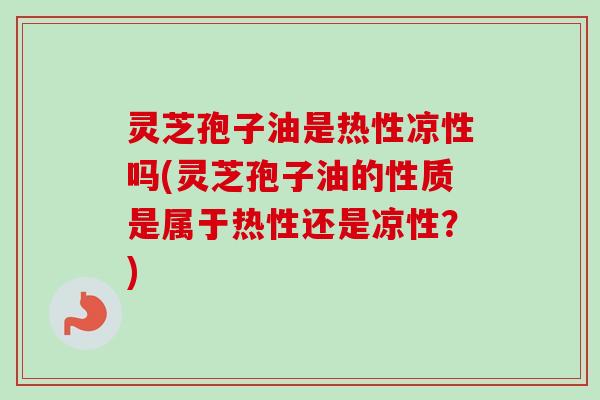 灵芝孢子油是热性凉性吗(灵芝孢子油的性质是属于热性还是凉性？)