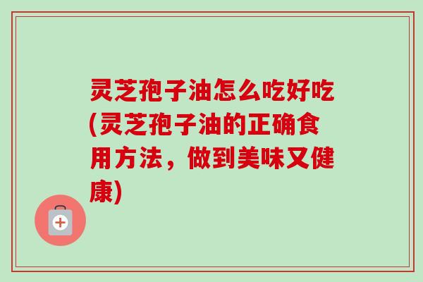 灵芝孢子油怎么吃好吃(灵芝孢子油的正确食用方法，做到美味又健康)