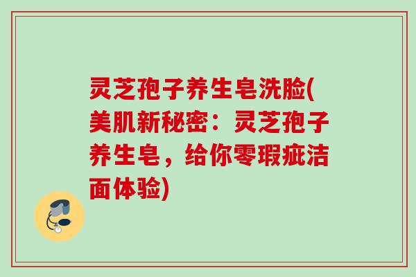 灵芝孢子养生皂洗脸(美肌新秘密：灵芝孢子养生皂，给你零瑕疵洁面体验)