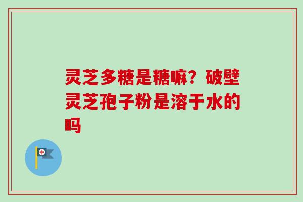 灵芝多糖是糖嘛？破壁灵芝孢子粉是溶于水的吗
