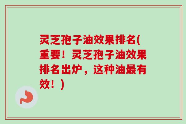 灵芝孢子油效果排名(重要！灵芝孢子油效果排名出炉，这种油最有效！)