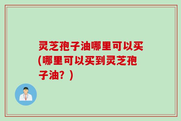 灵芝孢子油哪里可以买(哪里可以买到灵芝孢子油？)