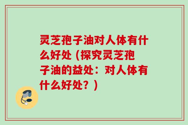 灵芝孢子油对人体有什么好处 (探究灵芝孢子油的益处：对人体有什么好处？)