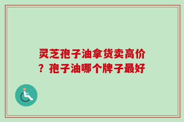 灵芝孢子油拿货卖高价？孢子油哪个牌子最好