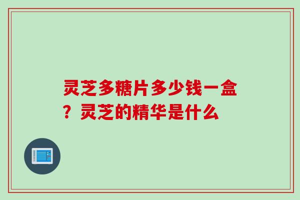灵芝多糖片多少钱一盒？灵芝的精华是什么