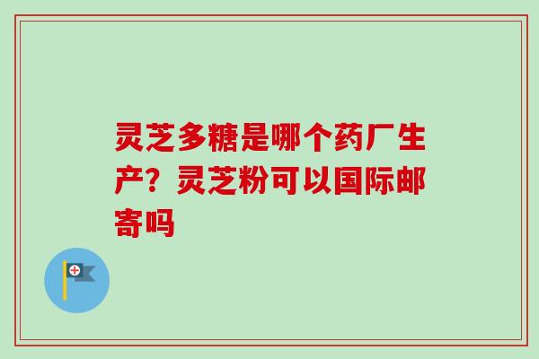 灵芝多糖是哪个药厂生产？灵芝粉可以国际邮寄吗