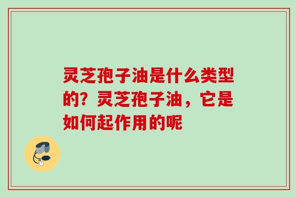 灵芝孢子油是什么类型的?灵芝孢子油,它是如何起作用的呢 灵芝孢子油是什么类型的?灵芝孢子油,它是如何起作用的呢