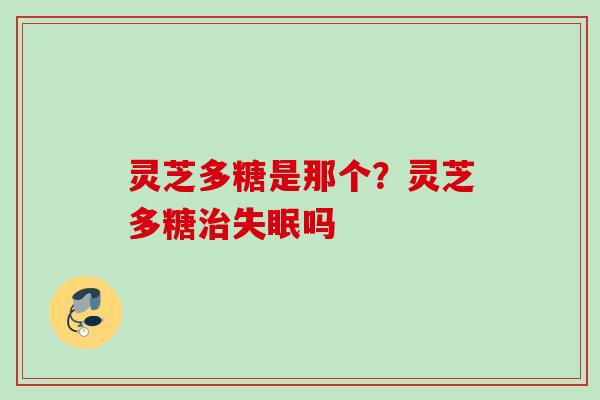 灵芝多糖是那个？灵芝多糖治失眠吗