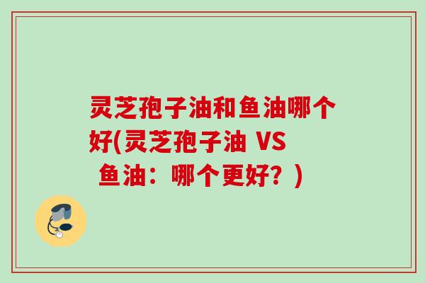 灵芝孢子油和鱼油哪个好(灵芝孢子油 VS 鱼油：哪个更好？)