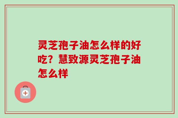 灵芝孢子油怎么样的好吃？慧致源灵芝孢子油怎么样