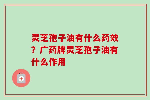 灵芝孢子油有什么药效？广药牌灵芝孢子油有什么作用