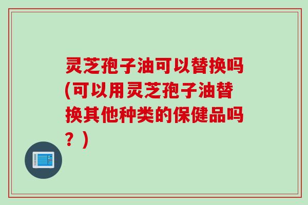 灵芝孢子油可以替换吗(可以用灵芝孢子油替换其他种类的保健品吗？)