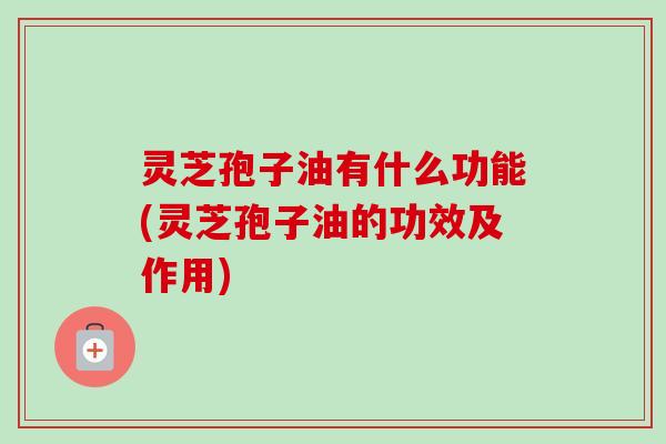 灵芝孢子油有什么功能(灵芝孢子油的功效及作用)