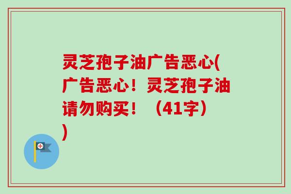 灵芝孢子油广告恶心(广告恶心!灵芝孢子油请勿购买!(41字)) 灵芝孢子油广告恶心(广告恶心!灵芝孢子油请勿购买!(41字))