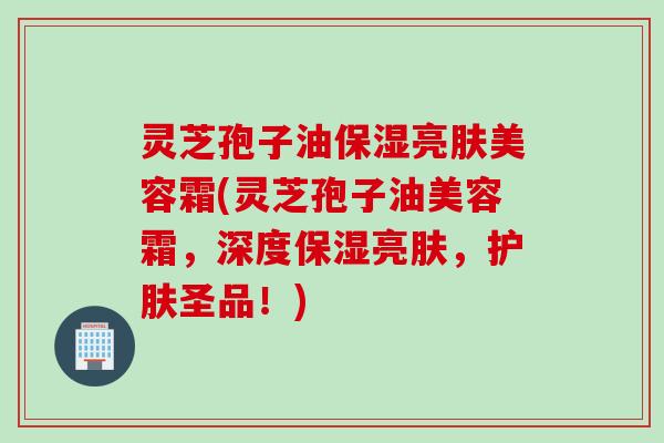 灵芝孢子油保湿亮肤美容霜(灵芝孢子油美容霜,深度保湿亮肤,护肤圣品!) 灵芝孢子油保湿亮肤美容霜(灵芝孢子油美容霜,深度保湿亮肤,护肤圣品!)
